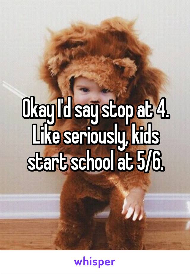 Okay I'd say stop at 4. Like seriously, kids start school at 5/6.