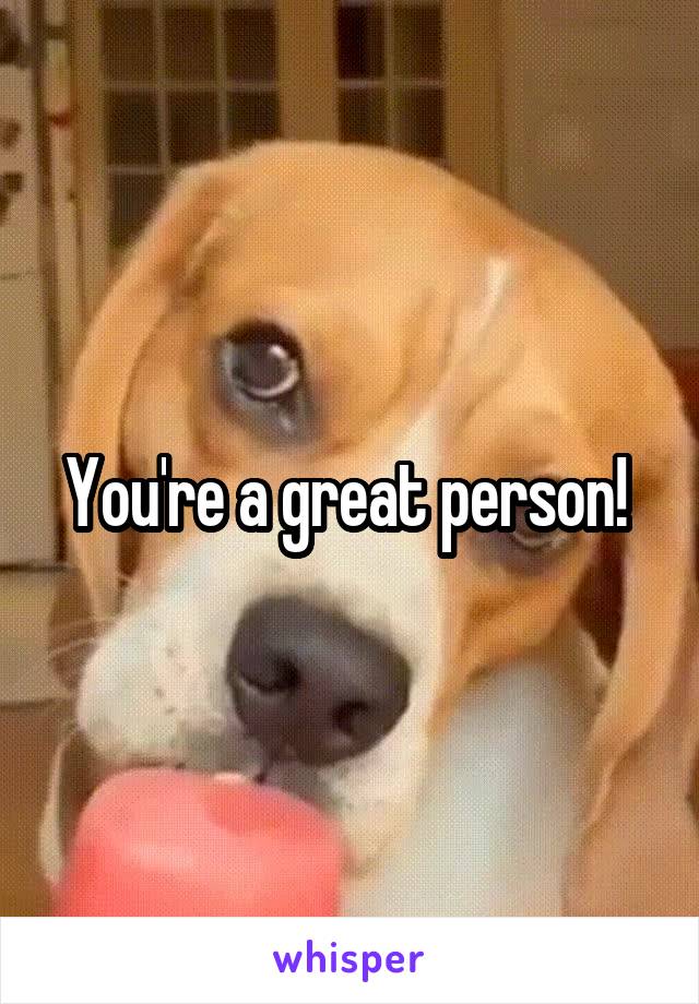 You're a great person! 