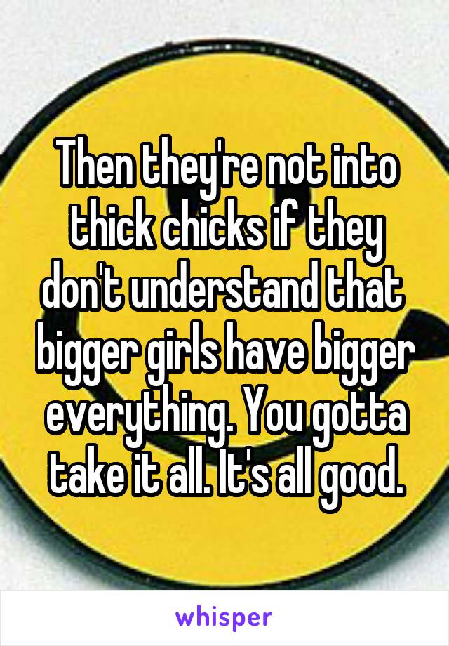 Then they're not into thick chicks if they don't understand that  bigger girls have bigger everything. You gotta take it all. It's all good.