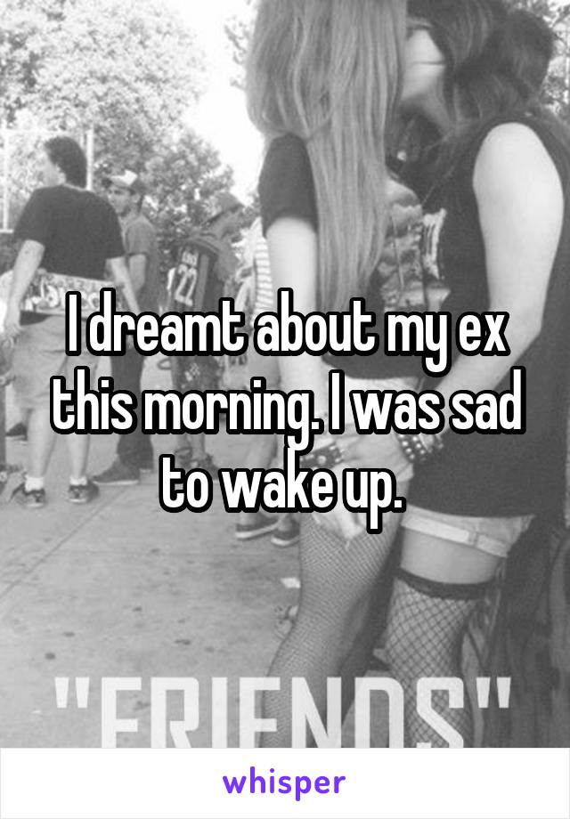 I dreamt about my ex this morning. I was sad to wake up. 