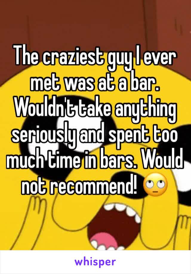 The craziest guy I ever met was at a bar. Wouldn't take anything seriously and spent too much time in bars. Would not recommend! 🙄