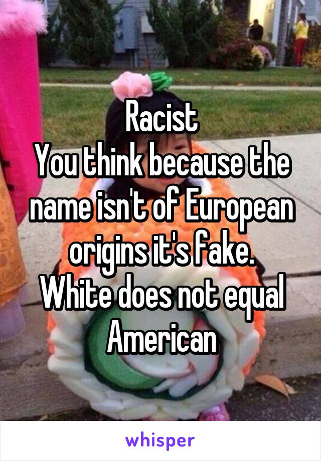 Racist
You think because the name isn't of European origins it's fake.
White does not equal American