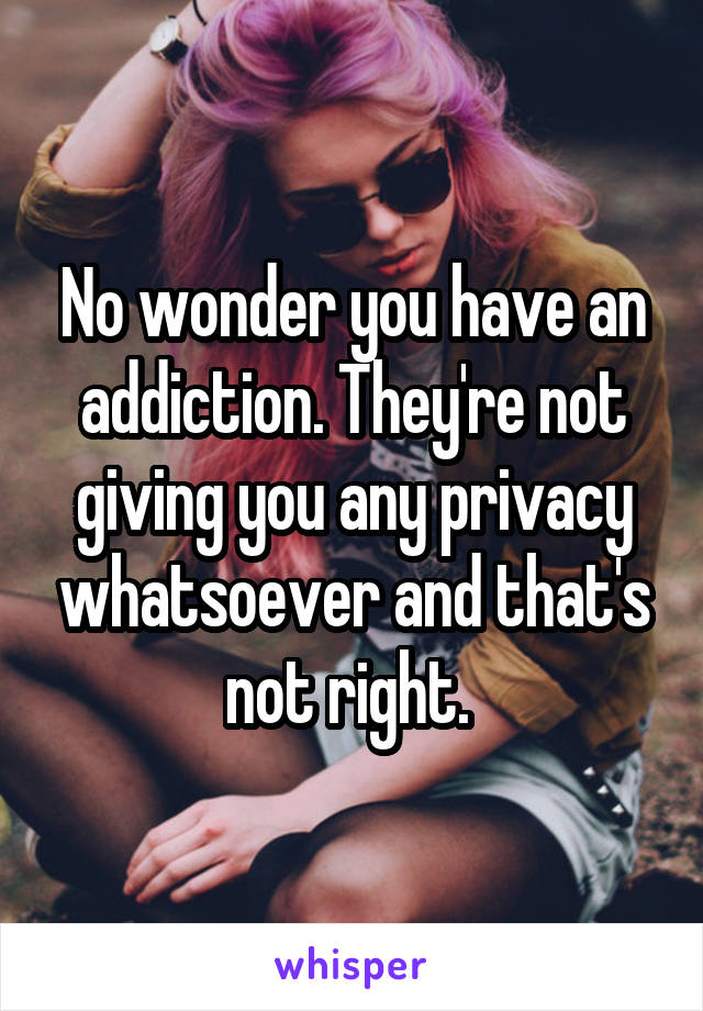 No wonder you have an addiction. They're not giving you any privacy whatsoever and that's not right. 