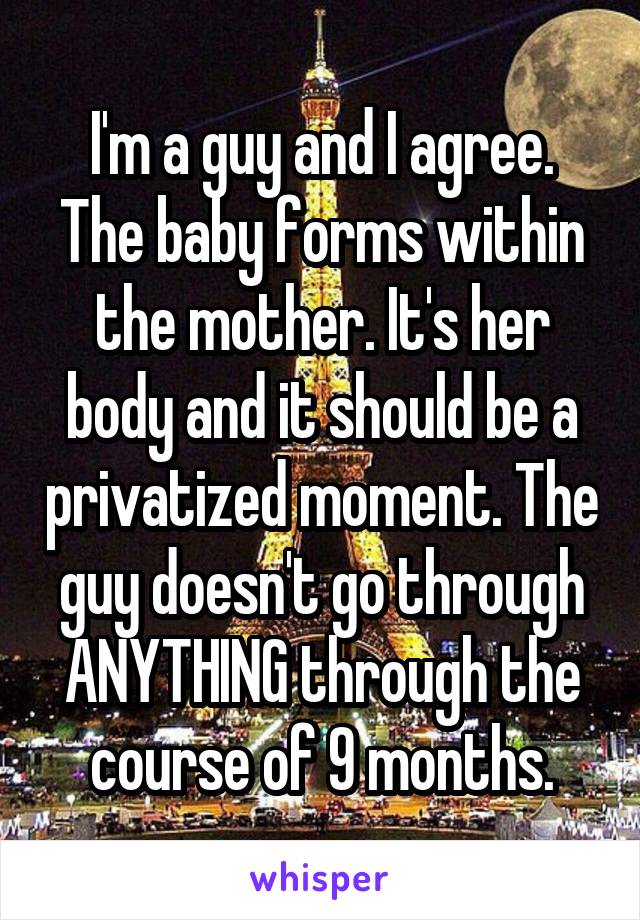 I'm a guy and I agree. The baby forms within the mother. It's her body and it should be a privatized moment. The guy doesn't go through ANYTHING through the course of 9 months.