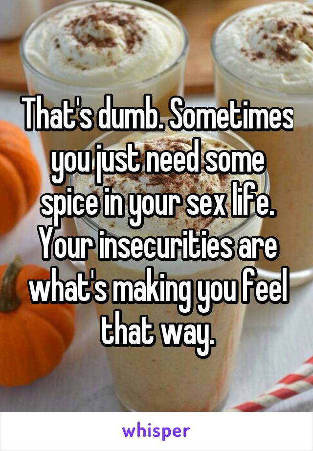 That's dumb. Sometimes you just need some spice in your sex life. Your insecurities are what's making you feel that way.