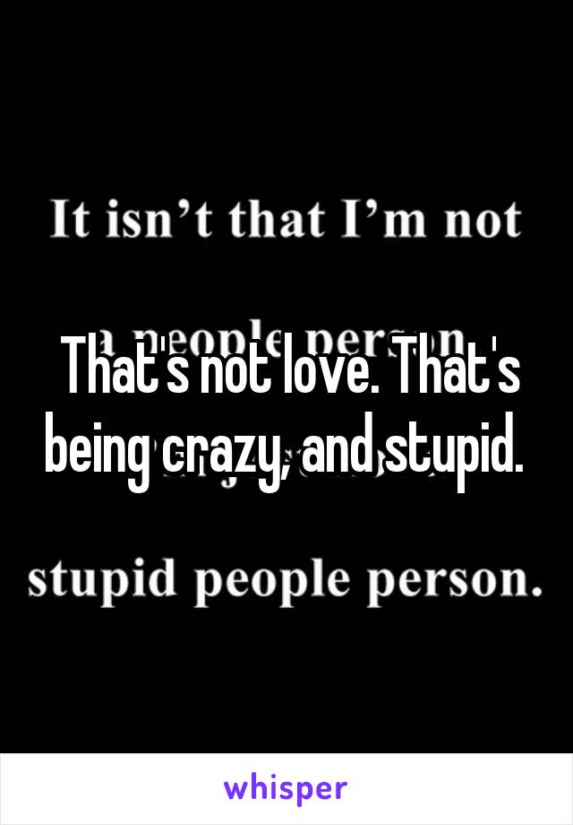 That's not love. That's being crazy, and stupid. 