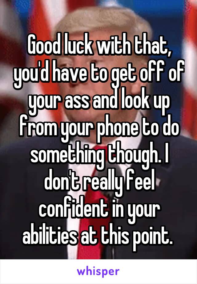 Good luck with that, you'd have to get off of your ass and look up from your phone to do something though. I don't really feel confident in your abilities at this point. 