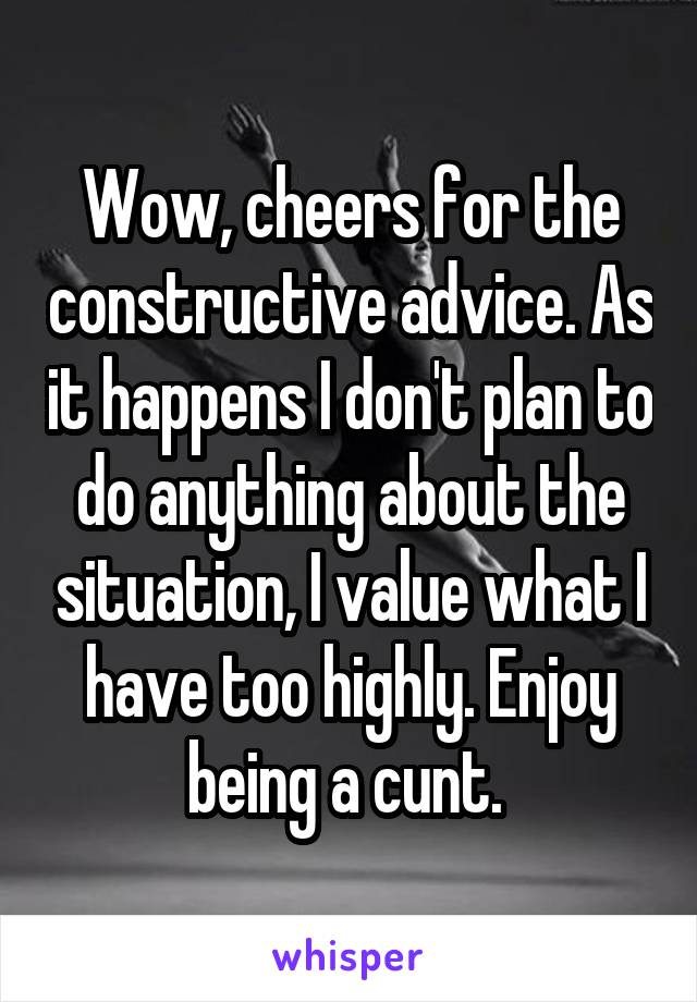 Wow, cheers for the constructive advice. As it happens I don't plan to do anything about the situation, I value what I have too highly. Enjoy being a cunt. 