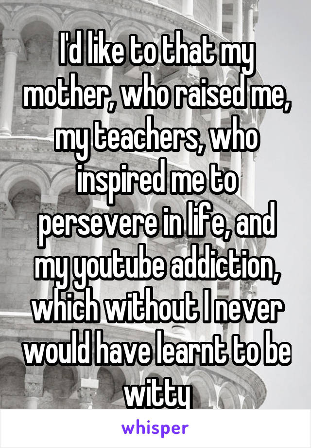 I'd like to that my mother, who raised me, my teachers, who inspired me to persevere in life, and my youtube addiction, which without I never would have learnt to be witty