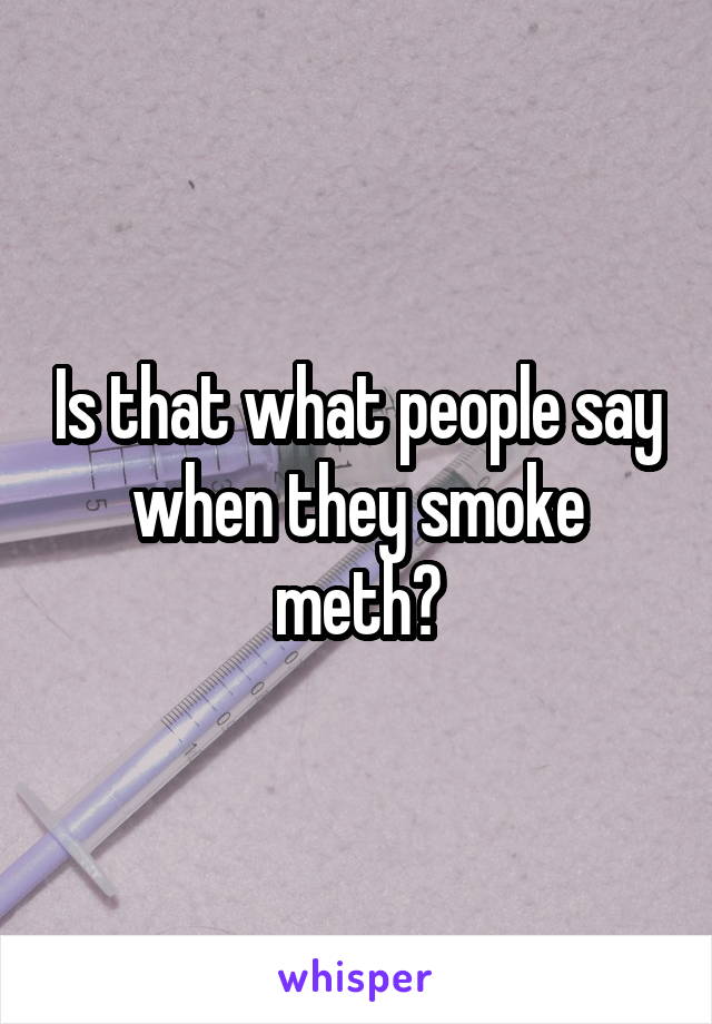 Is that what people say when they smoke meth?