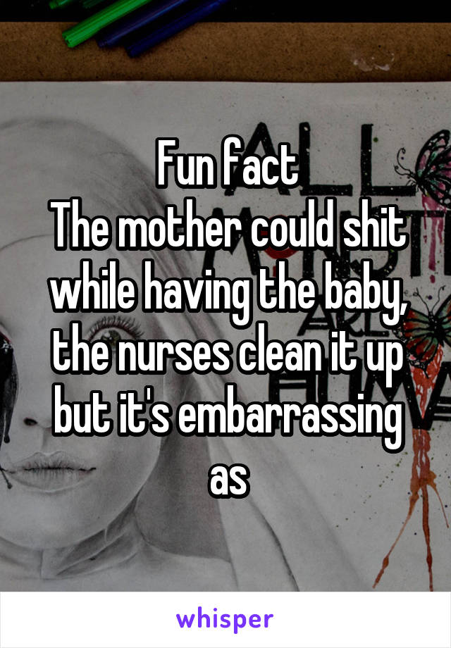 Fun fact
The mother could shit while having the baby, the nurses clean it up but it's embarrassing as