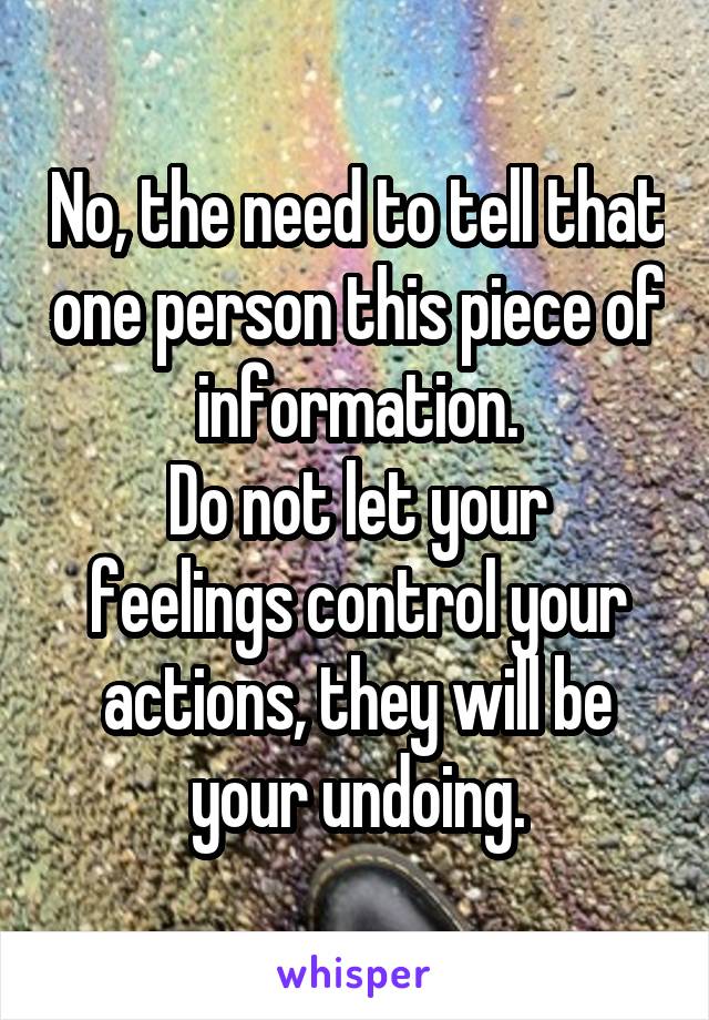 No, the need to tell that one person this piece of information.
Do not let your feelings control your actions, they will be your undoing.