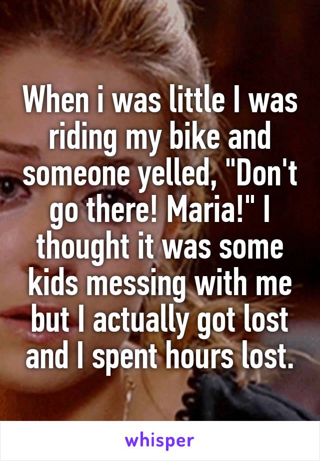 When i was little I was riding my bike and someone yelled, "Don't go there! Maria!" I thought it was some kids messing with me but I actually got lost and I spent hours lost.