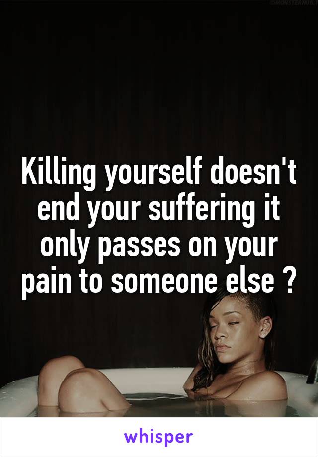 Killing yourself doesn't end your suffering it only passes on your pain to someone else ?