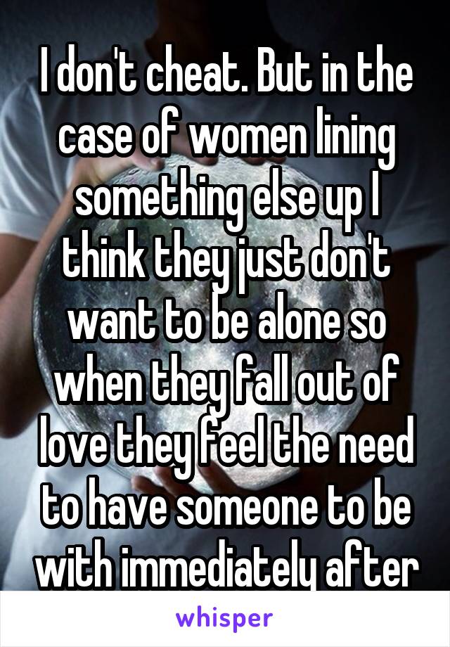 I don't cheat. But in the case of women lining something else up I think they just don't want to be alone so when they fall out of love they feel the need to have someone to be with immediately after