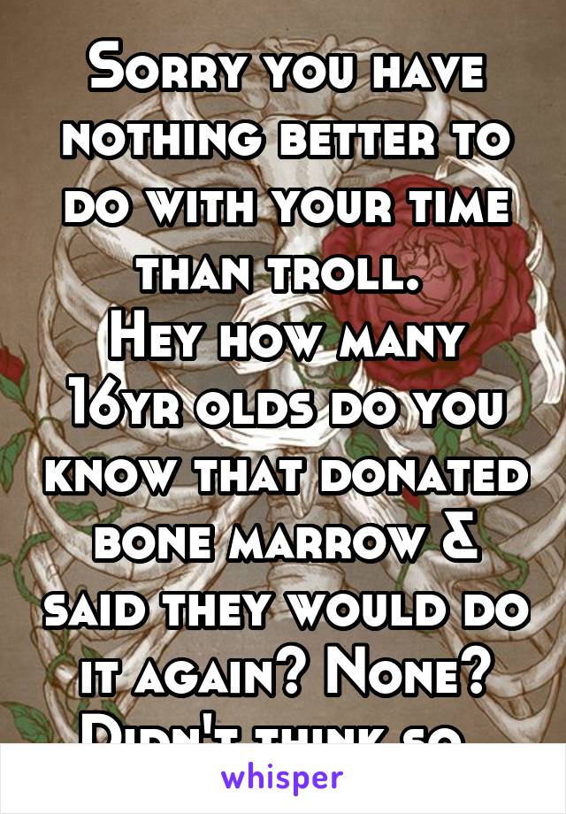 Sorry you have nothing better to do with your time than troll. 
Hey how many 16yr olds do you know that donated bone marrow & said they would do it again? None? Didn't think so. 