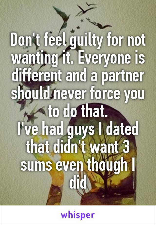 Don't feel guilty for not wanting it. Everyone is different and a partner should never force you to do that.
I've had guys I dated that didn't want 3 sums even though I did