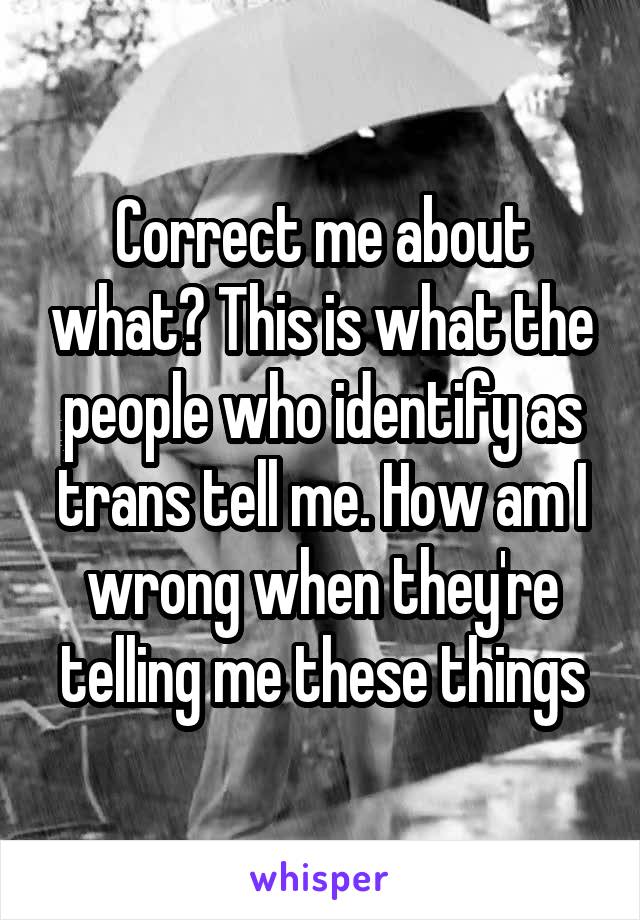 Correct me about what? This is what the people who identify as trans tell me. How am I wrong when they're telling me these things