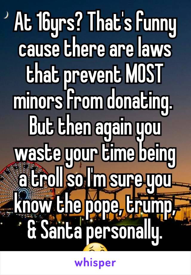 At 16yrs? That's funny cause there are laws that prevent MOST minors from donating. 
But then again you waste your time being a troll so I'm sure you know the pope, trump, & Santa personally. 😂