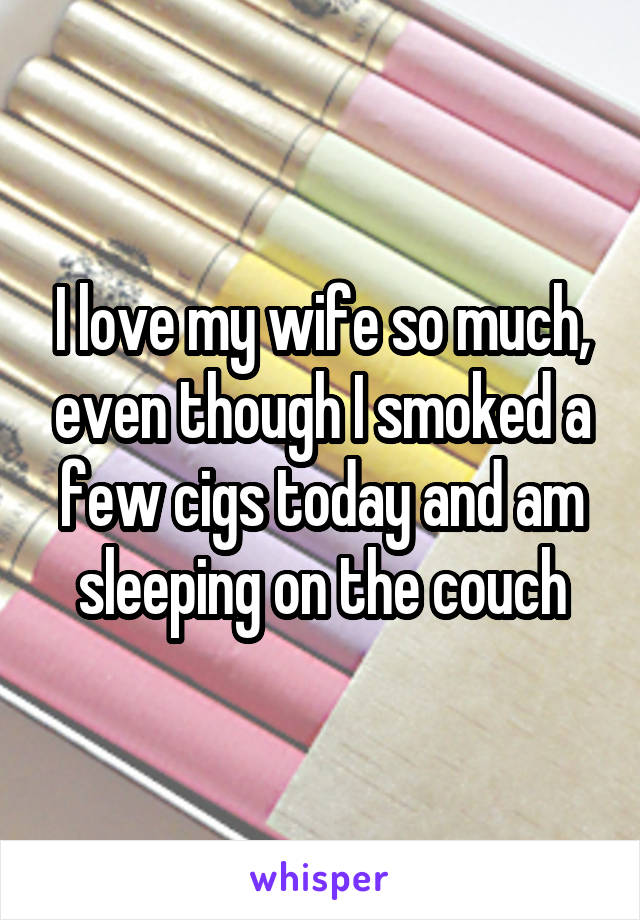 I love my wife so much, even though I smoked a few cigs today and am sleeping on the couch