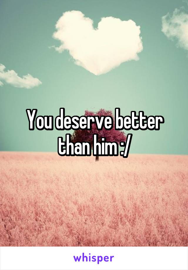 You deserve better than him :/