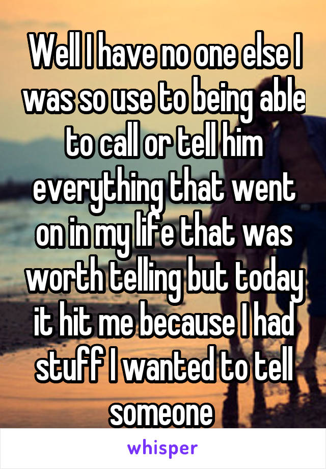 Well I have no one else I was so use to being able to call or tell him everything that went on in my life that was worth telling but today it hit me because I had stuff I wanted to tell someone 