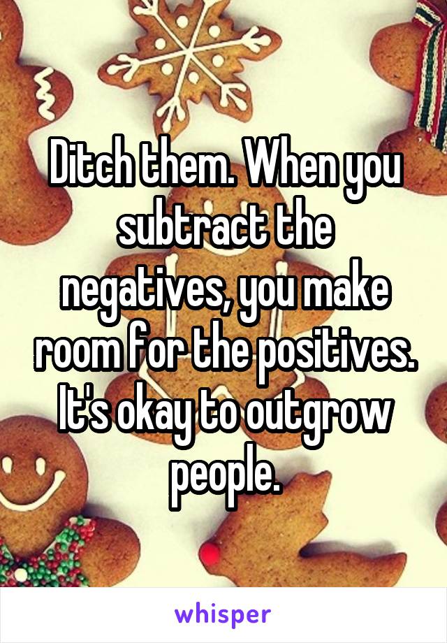 Ditch them. When you subtract the negatives, you make room for the positives. It's okay to outgrow people.