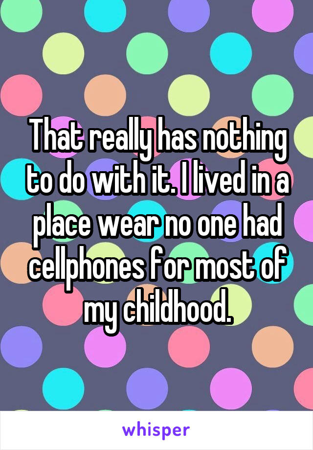 That really has nothing to do with it. I lived in a place wear no one had cellphones for most of my childhood.