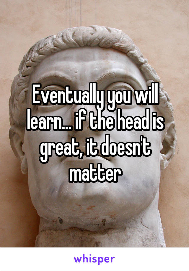 Eventually you will learn... if the head is great, it doesn't matter