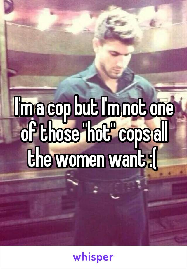 I'm a cop but I'm not one of those "hot" cops all the women want :( 