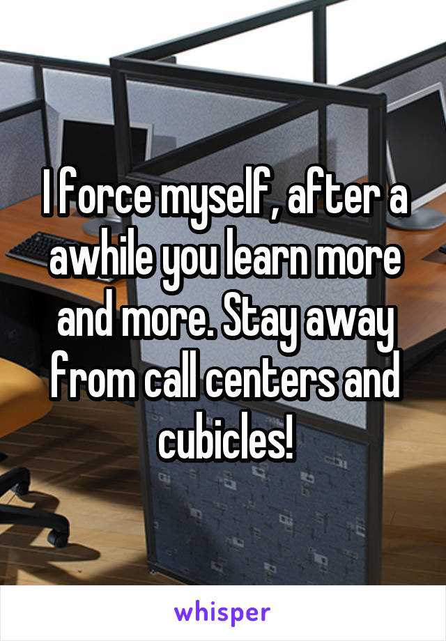 I force myself, after a awhile you learn more and more. Stay away from call centers and cubicles!