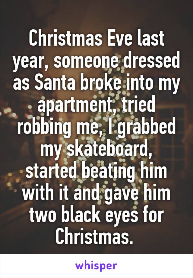 Christmas Eve last year, someone dressed as Santa broke into my apartment, tried robbing me, I grabbed my skateboard, started beating him with it and gave him two black eyes for Christmas. 