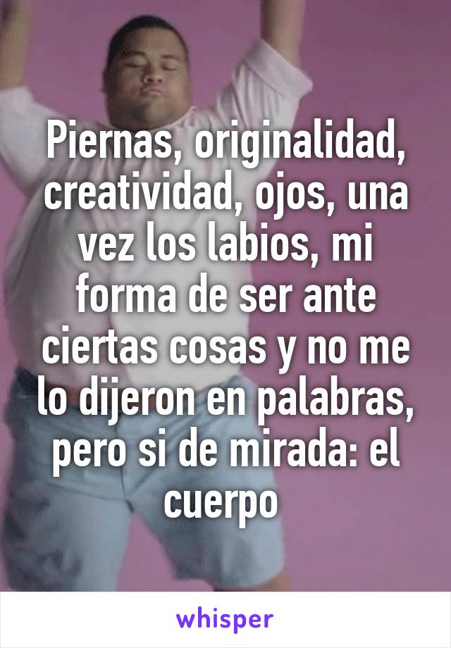 Piernas, originalidad, creatividad, ojos, una vez los labios, mi forma de ser ante ciertas cosas y no me lo dijeron en palabras, pero si de mirada: el cuerpo 