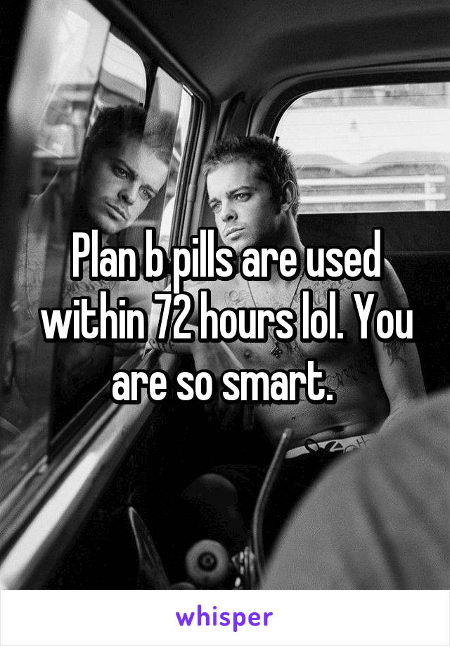 Plan b pills are used within 72 hours lol. You are so smart. 