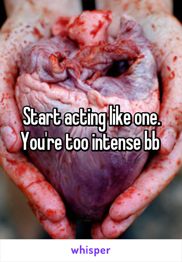 Start acting like one. You're too intense bb 