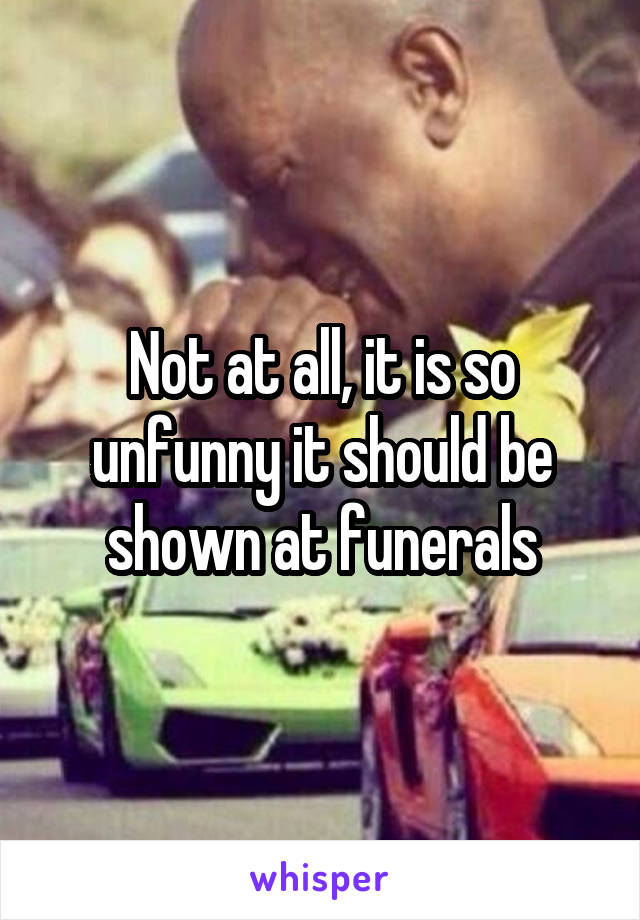 Not at all, it is so unfunny it should be shown at funerals