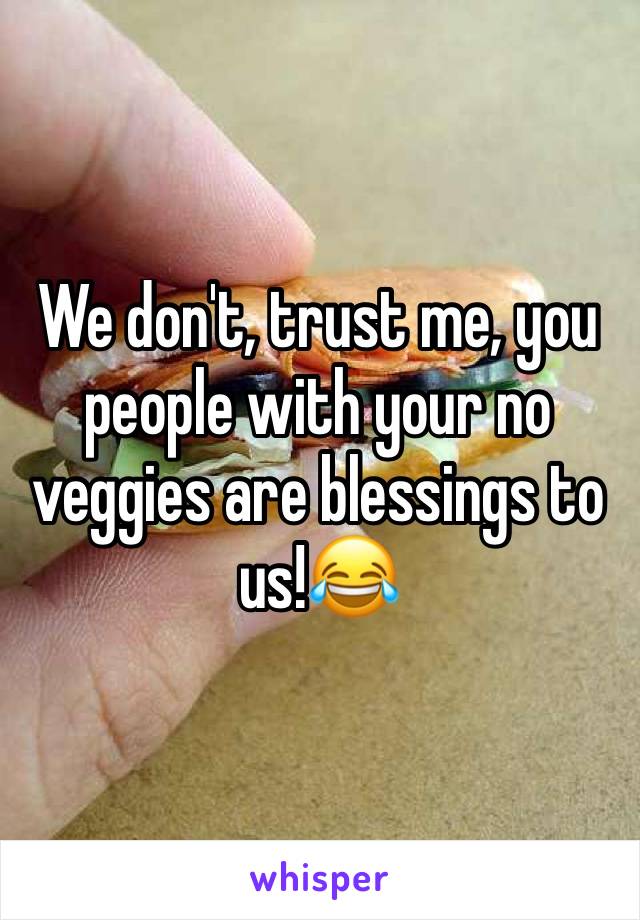 We don't, trust me, you people with your no veggies are blessings to us!😂