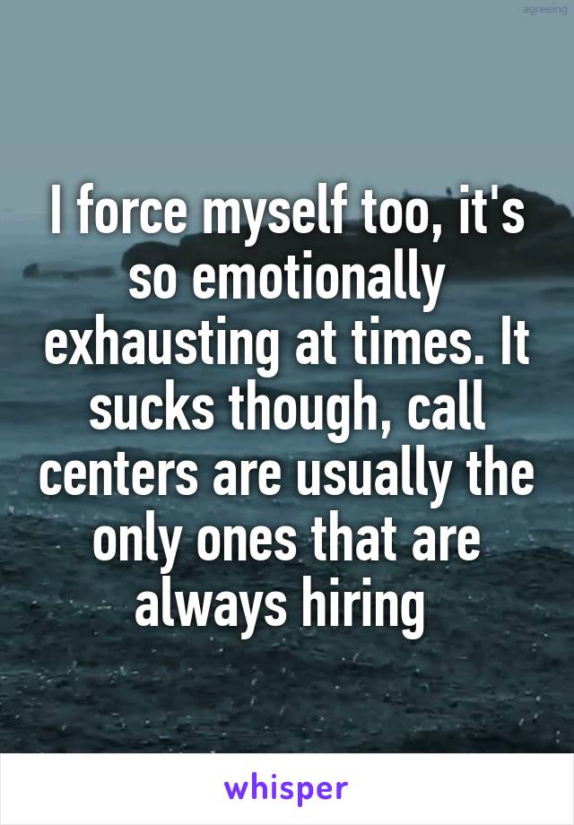 I force myself too, it's so emotionally exhausting at times. It sucks though, call centers are usually the only ones that are always hiring 