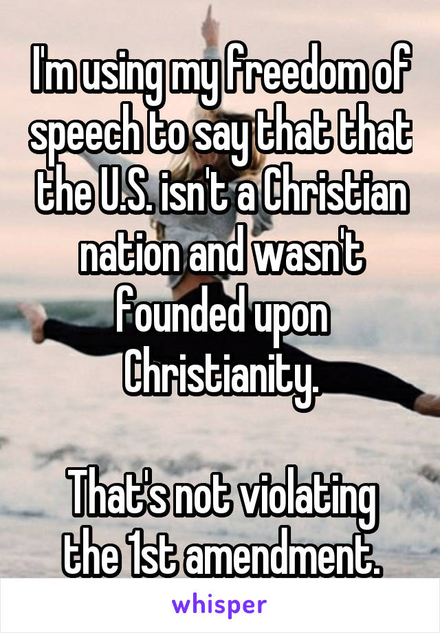 I'm using my freedom of speech to say that that the U.S. isn't a Christian nation and wasn't founded upon Christianity.

That's not violating the 1st amendment.