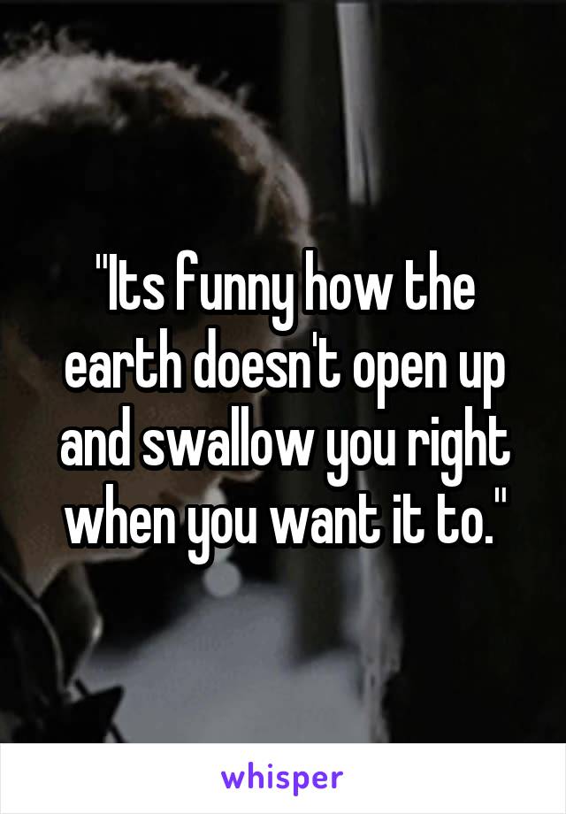 "Its funny how the earth doesn't open up and swallow you right when you want it to."