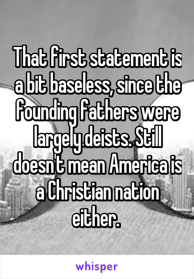 That first statement is a bit baseless, since the founding fathers were largely deists. Still doesn't mean America is a Christian nation either. 