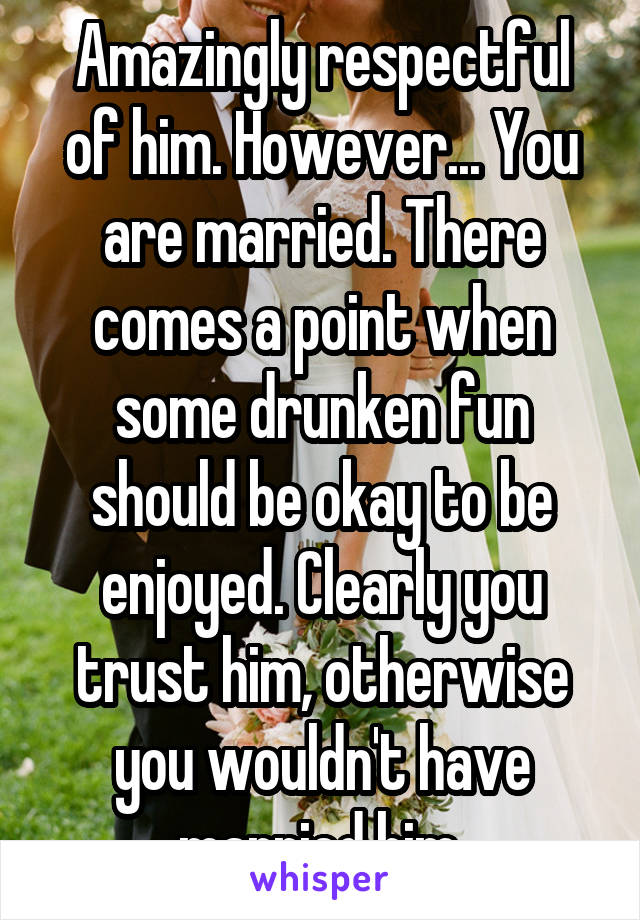 Amazingly respectful of him. However... You are married. There comes a point when some drunken fun should be okay to be enjoyed. Clearly you trust him, otherwise you wouldn't have married him.