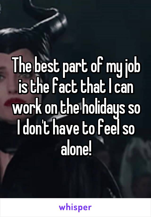 The best part of my job is the fact that I can work on the holidays so I don't have to feel so alone!