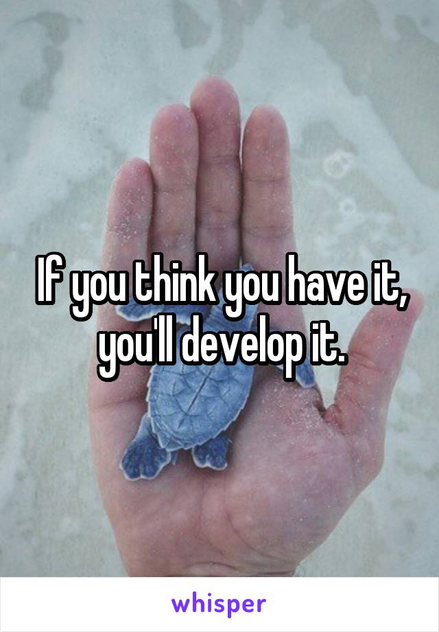 If you think you have it, you'll develop it.