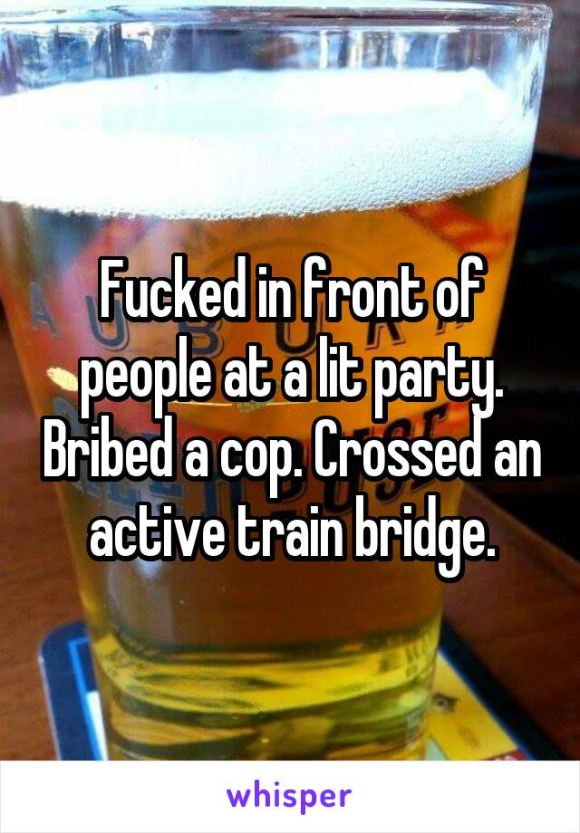 Fucked in front of people at a lit party. Bribed a cop. Crossed an active train bridge.