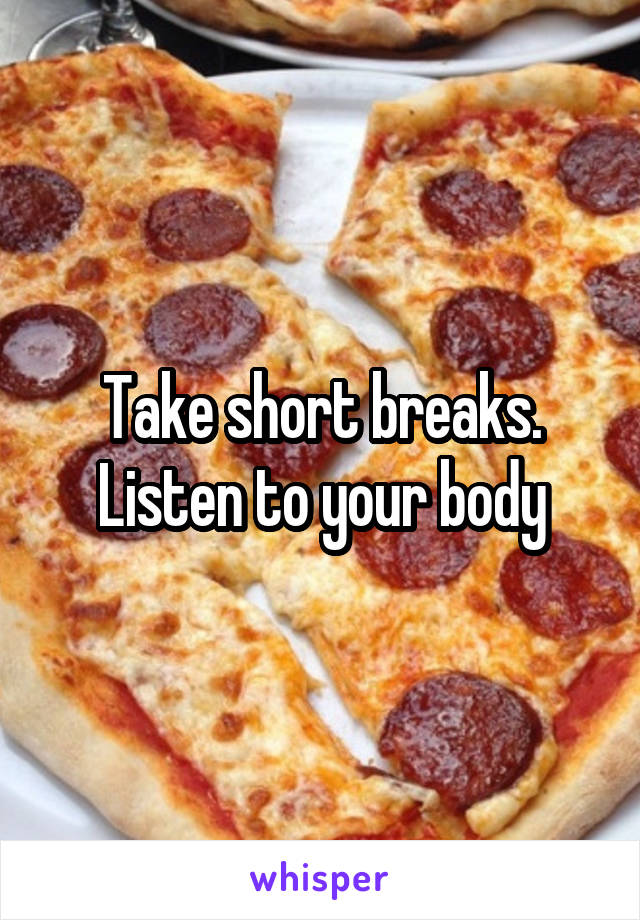 Take short breaks. Listen to your body