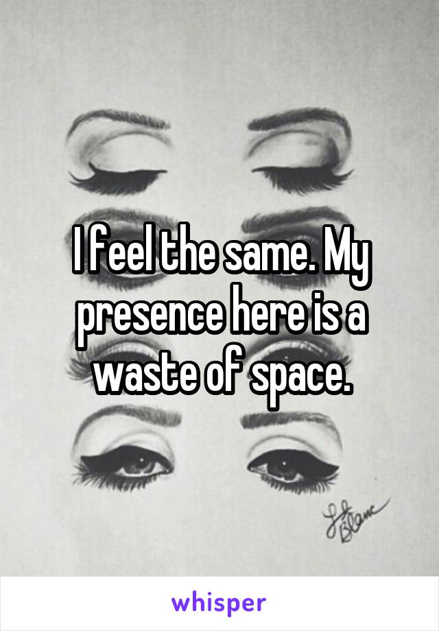 I feel the same. My presence here is a waste of space.