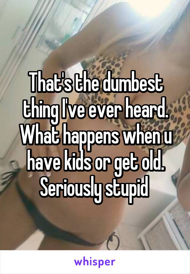 That's the dumbest thing I've ever heard. What happens when u have kids or get old. Seriously stupid 