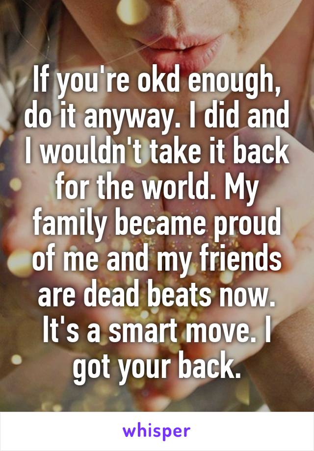 If you're okd enough, do it anyway. I did and I wouldn't take it back for the world. My family became proud of me and my friends are dead beats now. It's a smart move. I got your back.