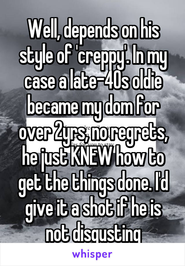 Well, depends on his style of 'creppy'. In my case a late-40s oldie became my dom for over 2yrs, no regrets, he just KNEW how to get the things done. I'd give it a shot if he is not disgusting